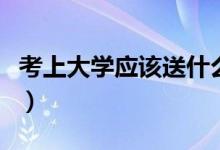 考上大学应该送什么（考上大学送什么礼物好）