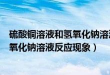 硫酸铜溶液和氢氧化钠溶液反应化学现象（硫酸铜溶液和氢氧化钠溶液反应现象）