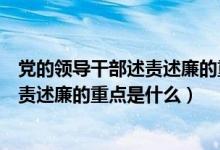 党的领导干部述责述廉的重点是什么意思（党的领导干部述责述廉的重点是什么）