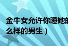金牛女允许你睡她的暗示（金牛座女生喜欢什么样的男生）