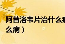 阿昔洛韦片治什么病怎么吃（阿昔洛韦片治什么病）