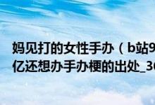 妈见打的女性手办(b站98亿手办是什么梗怎么火的没有98亿还想办手办梗的出处_360)