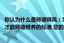 你认为什么是师德师风（您认为什么是师德修养 教师怎样做才能师德修养的标准 您的师德）