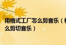 用格式工厂怎么剪音乐（格式工厂剪辑音频教程 格式工厂怎么剪切音乐）
