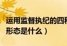 运用监督执纪的四种形态（运用监督执纪四种形态是什么）