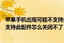 苹果手机出现可能不支持此配件关闭不了（手机上出现了不支持此配件怎么关闭不了）