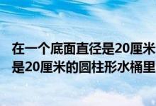 在一个底面直径是20厘米的圆柱形容器里（在一个底面半径是20厘米的圆柱形水桶里）