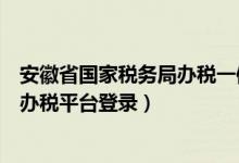 安徽省国家税务局办税一体化平台（安徽省国家税务局网上办税平台登录）
