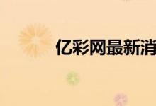 亿彩网最新消息今天（亿彩网）