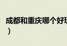 成都和重庆哪个好玩点（成都和重庆哪个好玩）