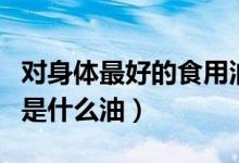 对身体最好的食用油是什么油（最好的食用油是什么油）