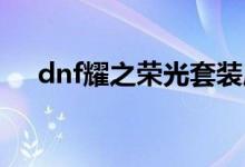 dnf耀之荣光套装属性（耀之荣光套装）