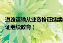 道路运输从业资格证继续教育取消了吗（道路运输从业资格证继续教育）