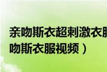 亲吻斯衣超刺激衣服脱了边亲乳头（小学生亲吻斯衣服视频）