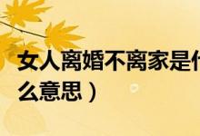 女人离婚不离家是什么意思（离婚不离家是什么意思）