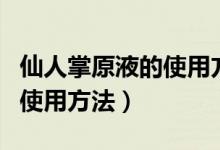 仙人掌原液的使用方法和用量(仙人掌原液的使用方法)