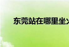 东莞站在哪里坐火车（东莞站在哪里）