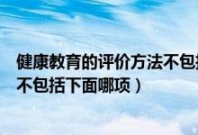 健康教育的评价方法不包括下面哪些（健康教育的评价方法不包括下面哪项）