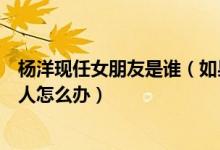 杨洋现任女朋友是谁（如果女朋友是千人骑万人推的那种女人怎么办）