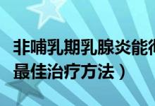 非哺乳期乳腺炎能彻底治愈吗（哺乳期乳腺炎最佳治疗方法）