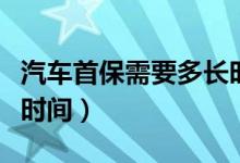 汽车首保需要多长时间做（汽车首保需要多长时间）