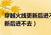 穿越火线更新后进不去游戏界面（穿越火线更新后进不去）