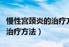 慢性宫颈炎的治疗方法和药物(慢性宫颈炎的治疗方法)