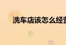 洗车店该怎么经营（洗车店经营方法）