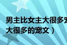 男主比女主大很多宠文男主生病（男主比女主大很多的宠文）
