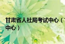 甘肃省人社局考试中心（甘肃省人力资源和社会保障厅考试中心）