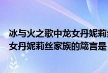 冰与火之歌中龙女丹妮莉丝家族的建言是(冰与火之歌中龙女丹妮莉丝家族的箴言是)