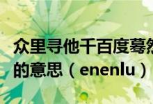 众里寻他千百度蓦然回首那人却在灯火阑珊处的意思（enenlu）