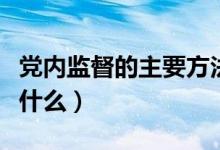 党内监督的主要方法（党内监督的重要方式是什么）