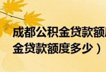 成都公积金贷款额度怎么算2023(咸宁公积金贷款额度多少)
