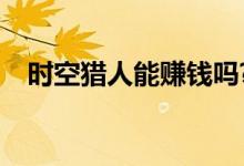 时空猎人能赚钱吗?（时空猎人怎么赚钱）