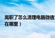离职了怎么清理电脑微信文件夹（微信电脑版聊天记录保存在哪里）