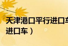 天津港口平行进口车市的位置（天津港口平行进口车）