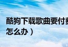 酷狗下载歌曲要付费吗（酷狗下载歌曲要收费怎么办）