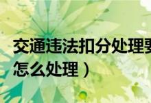 交通违法扣分处理要本人去吗（交通违法扣分怎么处理）