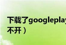 下载了googleplay打不开（google play打不开）