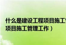 什么是建设工程项目施工管理工作的基础（什么是建设工程项目施工管理工作）