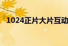 1024正片大片互动交流（1024正片大片）