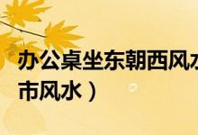 办公桌坐东朝西风水最佳布局（坐东朝西的门市风水）
