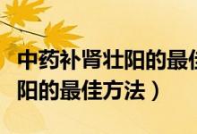 中药补肾壮阳的最佳方法是什么（中药补肾壮阳的最佳方法）
