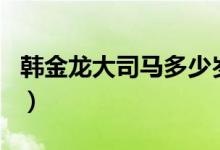 韩金龙大司马多少岁了（韩金龙大司马多少岁）