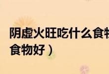 阴虚火旺吃什么食物好得快（阴虚火旺吃什么食物好）