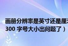 画册分辨率是英寸还是厘米（画册尺寸291 216mm 分辨率300 字号大小出问题了）