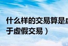 什么样的交易算是虚假交易（以下哪种行为属于虚假交易）