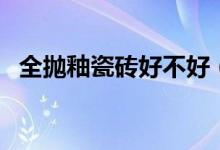 全抛釉瓷砖好不好（全抛釉瓷砖的优缺点）