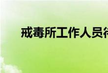 戒毒所工作人员待遇怎么样（戒毒所）